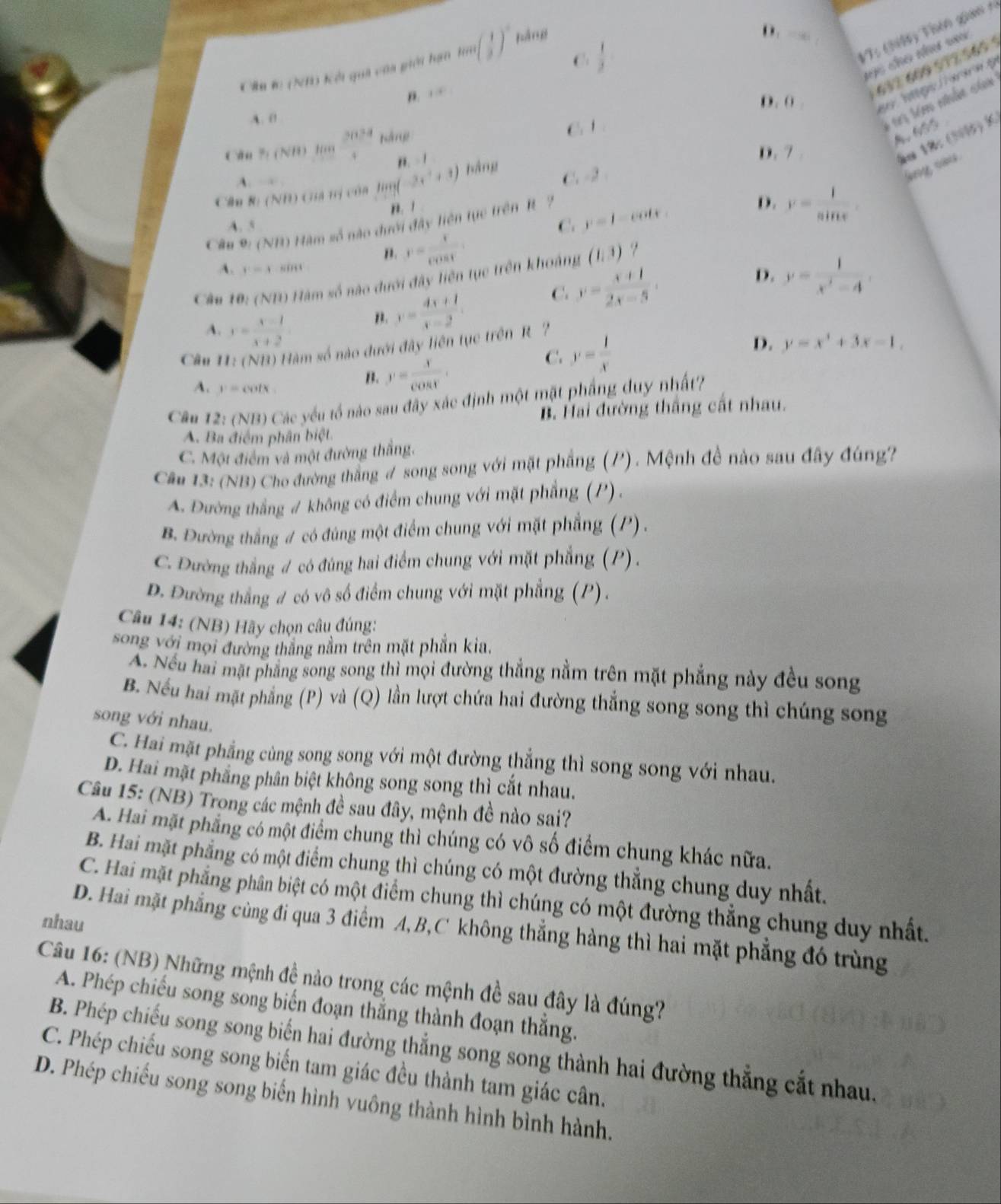 C.  1/2 
Vì  thiê Thên gian  =
Câu lc (I) Kếi quả của giới hạn tan ( 1/3 )^circ  báng
D.
cho nhơ =न
B. -4
632 600 972 565
D. (    hge  r e g
A. 0
13 tém nhhm ci
Cău % (NB) H  2034/4  Káng
6 1
8.655
,. - 1
D. 7 
ão 18: (51)K.
A. →
Cầu Rị (NH) Guá tị của ling(-3x^2+3) bàng C. -2
n. 1
A. 5 C. y=1^(□) cots 
Cân 9: (NB) Hàm số nào dưới đây liên tực trên R ?
D. v= l/sin x .
n. y= x/cos t .
A. r=3 '''''
D.
Câu  10: (ND) Hàm số nào dưới đây liên tục trên khoảng (1,3)
A. y= (x-1)/x+2 
n. y= (4x+1)/x-2 
C. y= (x+1)/2x-5 . y= 1/x^2-4 .
Cầm I: (NB) Hàm số nào đưới đây liên tục trên R
C. y= 1/x 
D. y=x^3+3x-1.
A. v=cot x
B. y= x/cos x .
Câu1 12:(NB) Các yếu tổ nào sau đây xác định một mặt phầng duy nhất?
B. Hai đường thắng cất nhau.
A. Ba điểm phân biệt
C. Một điểm và một đường thắng.
Câm 13: (NB) Cho đường thắng # song song với mặt phẳng (/). Mệnh đề nào sau đây đúng?
A. Đường thắng # không có điểm chung với mặt phẳng (P) .
B. Đường thắng # có đúng một điểm chung với mặt phẳng (P) .
C. Đường thắng # có đúng hai điểm chung với mặt phẳng (P) .
D. Đường thắng # có vô số điểm chung với mặt phẳng (P).
Câu 14: (NB) Hãy chọn câu đúng:
song với mọi đường thắng nằm trên mặt phần kia,
Ấ. Nếu hai mặt phẳng song song thì mọi đường thẳng nằm trên mặt phẳng này đều song
B. Nếu hai mặt phẳng (P) và (Q) lần lượt chứa hai đường thắng song song thì chúng song
song với nhau.
C. Hai mặt phẳng cùng song song với một đường thẳng thì song song với nhau.
D. Hai mặt phẳng phân biệt không song song thì cắt nhau.
Câu 15: (NB) Trong các mệnh đề sau đây, mệnh đề nào sai?
A. Hai mặt phẳng có một điểm chung thì chúng có vô số điểm chung khác nữa.
B. Hai mặt phẳng có một điểm chung thì chúng có một đường thẳng chung duy nhất.
C. Hai mặt phẳng phân biệt có một điểm chung thì chúng có một đường thẳng chung duy nhất.
nhau
D. Hai mặt phẳng cùng đi qua 3 điểm A,B,C không thẳng hàng thì hai mặt phẳng đó trùng
Câu 16: (NB) Những mệnh đề nào trong các mệnh đề sau đây là đúng?
A. Phép chiếu song song biến đoạn thắng thành đoạn thắng.
B. Phép chiếu song song biển hai đường thẳng song song thành hai đường thẳng cắt nhau.
C. Phép chiếu song song biến tam giác đều thành tam giác cân.
D. Phép chiếu song song biển hình vuông thành hình bình hành.