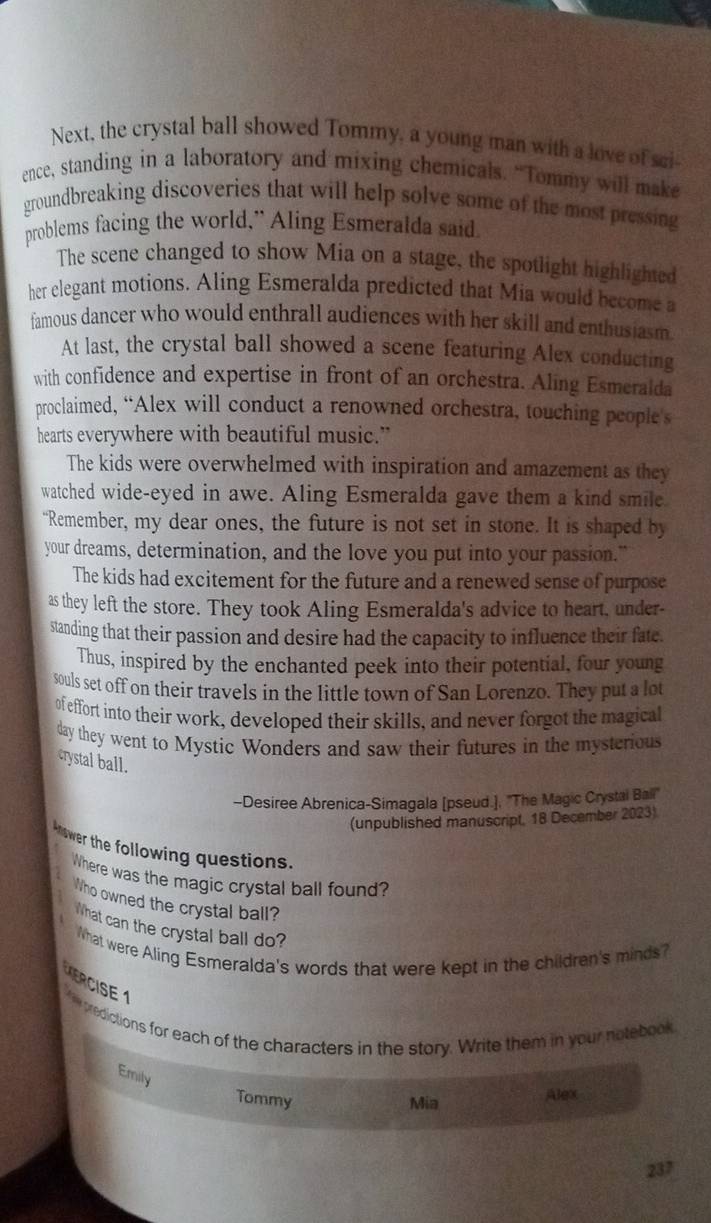 Next, the crystal ball showed Tommy, a young man with a love of sci 
ence, standing in a laboratory and mixing chemicals. “Tommy will make 
groundbreaking discoveries that will help solve some of the most pressing 
problems facing the world," Aling Esmeralda said 
The scene changed to show Mia on a stage, the spotlight highlighted 
her elegant motions. Aling Esmeralda predicted that Mia would become a 
famous dancer who would enthrall audiences with her skill and enthusiasm 
At last, the crystal ball showed a scene featuring Alex conducting 
with confidence and expertise in front of an orchestra. Aling Esmeralda 
proclaimed, “Alex will conduct a renowned orchestra, touching people's 
hearts everywhere with beautiful music.” 
The kids were overwhelmed with inspiration and amazement as they 
watched wide-eyed in awe. Aling Esmeralda gave them a kind smile 
“Remember, my dear ones, the future is not set in stone. It is shaped by 
your dreams, determination, and the love you put into your passion." 
The kids had excitement for the future and a renewed sense of purpose 
as they left the store. They took Aling Esmeralda's advice to heart, under- 
standing that their passion and desire had the capacity to influence their fate. 
Thus, inspired by the enchanted peek into their potential, four young 
souls set off on their travels in the little town of San Lorenzo. They put a lot 
of effort into their work, developed their skills, and never forgot the magical 
day they went to Mystic Wonders and saw their futures in the mysterious 
crystal ball. 
-Desiree Abrenica-Simagala [pseud.], ''The Magic Crystai Bail' 
(unpublished manuscript, 18 December 2023) 
knower the following questions. 
Where was the magic crystal ball found? 
Who owned the crystal ball? 
What can the crystal ball do? 
What were Aling Esmeralda's words that were kept in the children's minds? 
ERCISE 1 
predictions for each of the characters in the story. Write them in your notebook 
Emily 
Tommy Mia 
Alex
237