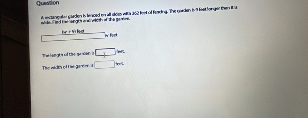 rectangular garden is fenced on all sides with 262 feet of fencing. The garden is 9 feet longer than it is 
wide. Find the length and width of the garden.
(w+9) feet
overline  w feet
The length of the garden is □ feet. 
The width of the garden is □ feet