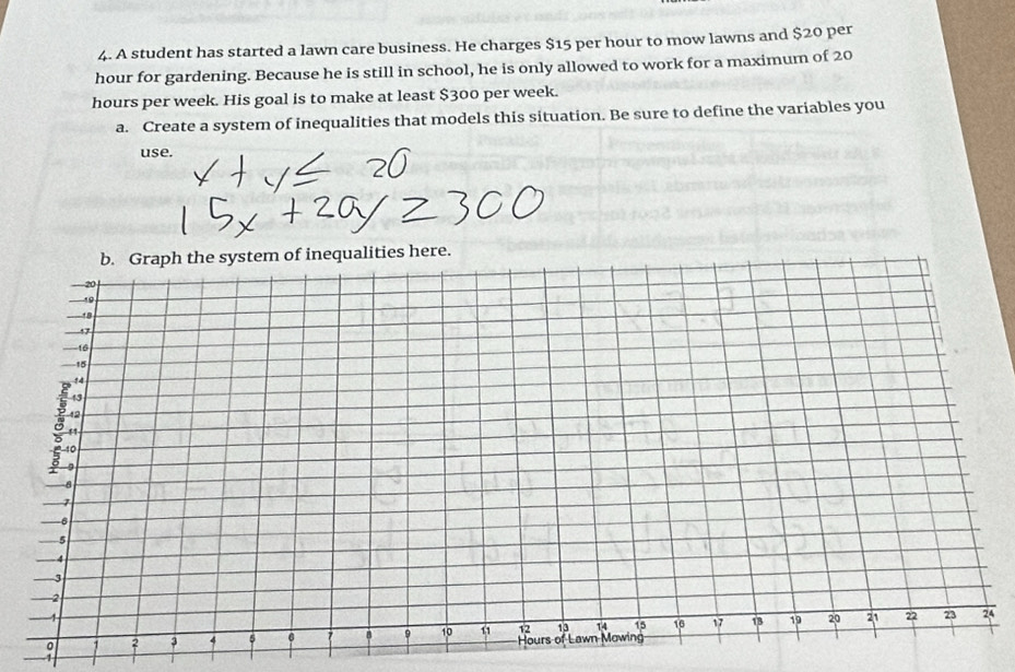 A student has started a lawn care business. He charges $15 per hour to mow lawns and $20 per
hour for gardening. Because he is still in school, he is only allowed to work for a maximum of 20
hours per week. His goal is to make at least $300 per week. 
a. Create a system of inequalities that models this situation. Be sure to define the variables you 
use. 
re. 
4