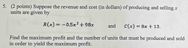 Suppose the revenue and cost (in dollars) of producing and selling x
units are given by
R(x)=-0.5x^2+98x and C(x)=8x+13. 
Find the maximum profit and the number of units that must be produced and sold 
in order to yield the maximum profit.