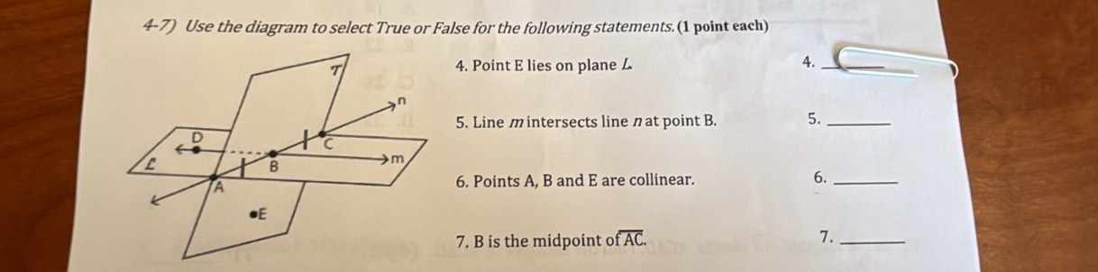 Use the diagram to select True or False for the following statements.(1 point each) 
T 4. Point E lies on plane 
4._
n
5. Line m intersects line n at point B. 5._
D
C
B
m
A 6. Points A, B and E are collinear. 6._ 
●E 
7. B is the midpoint ofoverline AC. 7._