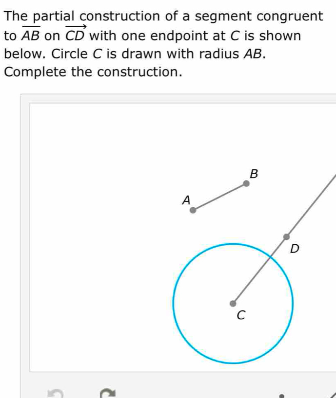 The partial construction of a segment congruent 
to overline AB on vector CD with one endpoint at C is shown 
below. Circle C is drawn with radius AB. 
Complete the construction.