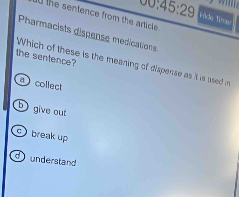 00:45:29 Hide Timer
U the sentence from the article
Pharmacists dispense medications
the sentence?
Which of these is the meaning of dispense as it is used in
acollect
b give out
c) break up
d ) understand