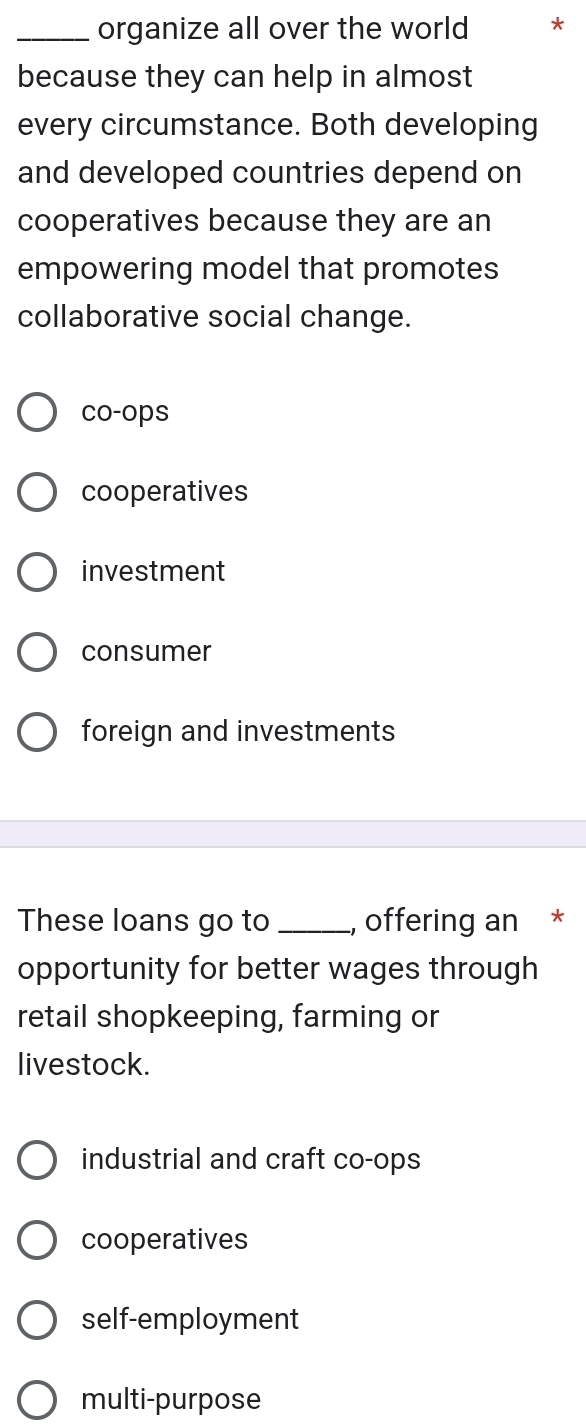 organize all over the world *
because they can help in almost
every circumstance. Both developing
and developed countries depend on
cooperatives because they are an
empowering model that promotes
collaborative social change.
co-ops
cooperatives
investment
consumer
foreign and investments
These loans go to _, offering an *
opportunity for better wages through
retail shopkeeping, farming or
livestock.
industrial and craft co-ops
cooperatives
self-employment
multi-purpose