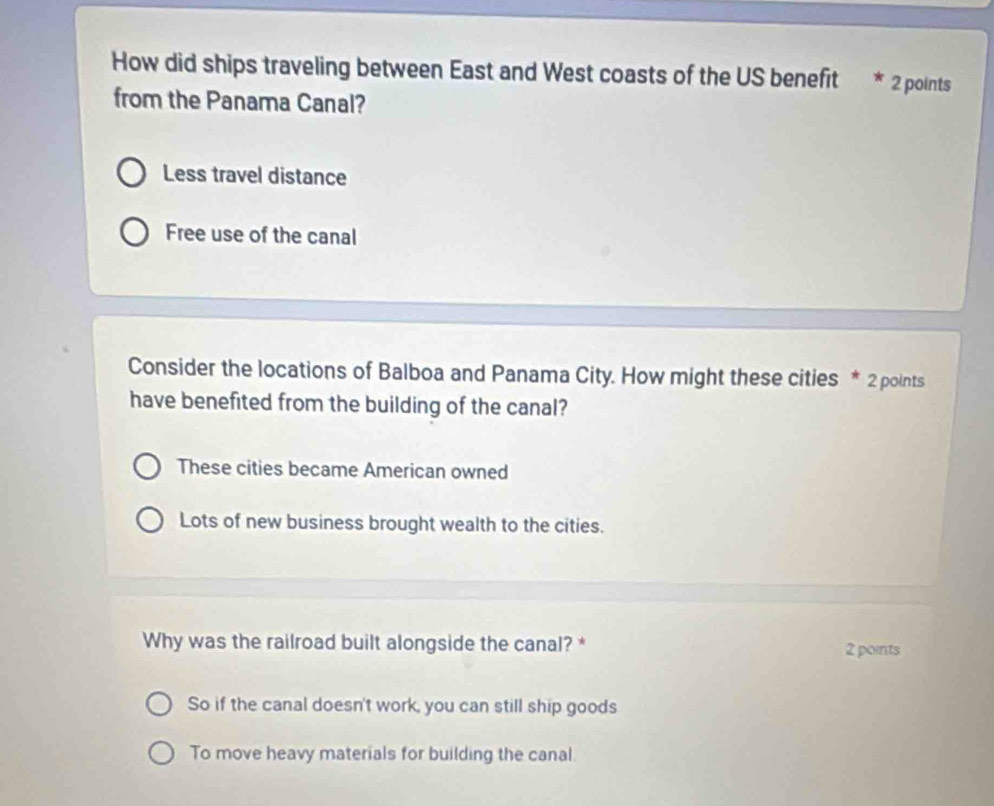 How did ships traveling between East and West coasts of the US benefit * 2 points
from the Panama Canal?
Less travel distance
Free use of the canal
Consider the locations of Balboa and Panama City. How might these cities * 2 points
have benefited from the building of the canal?
These cities became American owned
Lots of new business brought wealth to the cities.
Why was the railroad built alongside the canal? * 2 points
So if the canal doesn't work, you can still ship goods
To move heavy materials for building the canal.