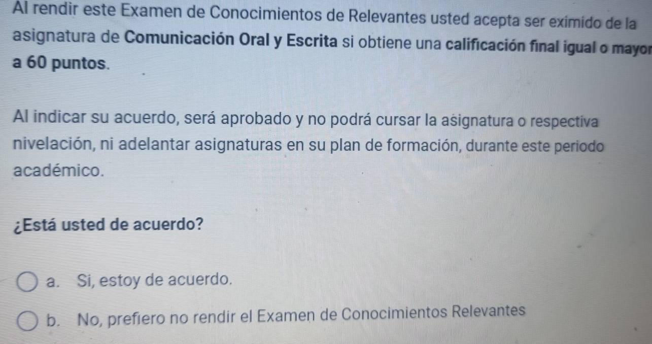 Al rendir este Examen de Conocimientos de Relevantes usted acepta ser eximido de la
asignatura de Comunicación Oral y Escrita si obtiene una calificación final igual o mayor
a 60 puntos.
Al indicar su acuerdo, será aprobado y no podrá cursar la asignatura o respectiva
nivelación, ni adelantar asignaturas en su plan de formación, durante este periodo
académico.
¿Está usted de acuerdo?
a. Si, estoy de acuerdo.
b. No, prefiero no rendir el Examen de Conocimientos Relevantes