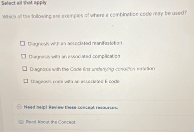 Select all that apply
Which of the following are examples of where a combination code may be used?
Diagnosis with an associated manifestation
Diagnosis with an associated complication
Diagnosis with the Code first underlying condition notation
Diagnosis code with an associated E code
Need help? Review these concept resources.
Read About the Concept