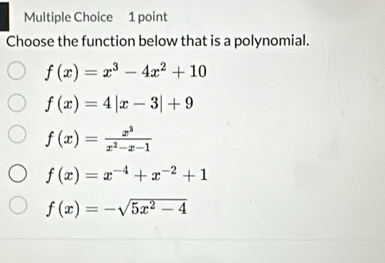 Choose the function below that is a polynomial.
f(x)=x^3-4x^2+10
f(x)=4|x-3|+9
f(x)= x^3/x^2-x-1 
f(x)=x^(-4)+x^(-2)+1
f(x)=-sqrt(5x^2-4)