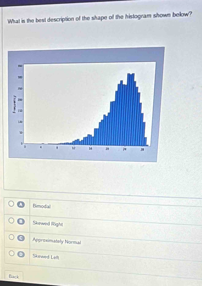 What is the best description of the shape of the histogram shown below?
A Bimodal
B Skewed Right
C Approximately Normal
D Skewed Left
Back