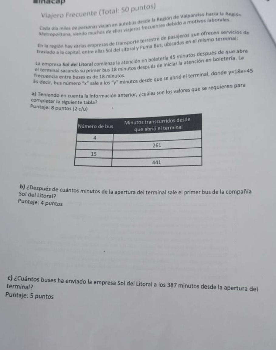 Mmacap 
Viajero Frecuente (Total: 50 puntos) 
Cada día miles de personas viajan en autobús desde la Región de Valparaiso hacia la Región 
Metropolitana, siendo muchos de ellos viajeros frecuentes debido a motivos laborales. 
En la región hay varías empresas de transporte terrestre de pasajeros que ofrecen servicios de 
trasiado a la capital, entre ellas Sol del Litoral y Puma Bus, ubicadas en el mismo terminal: 
La empresa Sol del Litoral comienza la atención en boletería 45 minutos después de que abre 
el terminal sacando su primer bus 18 minutos después de iniciar la atención en boletería. La 
frecuencia entre buses es de 18 minutos. 
Es decir, bus número '' x '' sale a los '' y '' minutos desde que se abrió el terminal, donde y=18x+45
a) Teniendo en cuenta la información anterior, ¿cuáles son los valores que se requieren para 
completar la siguiente tabla? 
Puntaje: 8 puntos (2 c/u) 
b) ¿Después de cuántos minutos de la apertura del terminal sale el primer bus de la compañía 
Sol del Litoral? 
Puntaje: 4 puntos 
c) ¿Cuántos buses ha enviado la empresa Sol del Litoral a los 387 minutos desde la apertura del 
terminal? 
Puntaje: 5 puntos