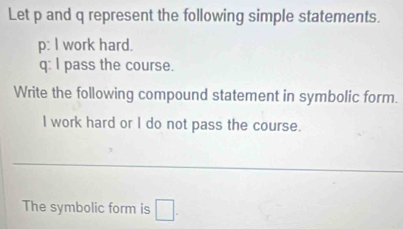 Let p and q represent the following simple statements. 
p: I work hard.
q : I pass the course. 
Write the following compound statement in symbolic form. 
I work hard or I do not pass the course. 
The symbolic form is □.