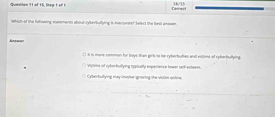 of 15, Step 1 of 1 10/15
Correct
Which of the following statements about cyberbullying is inaccurate? Select the best answer,
Answer
≌ It is more common for boys than girls to be cyberbullies and victims of cyberbullying.
Victims of cyberbullying typically experience lower self-esteem.
Cyberbullying may involve ignoring the victim online.