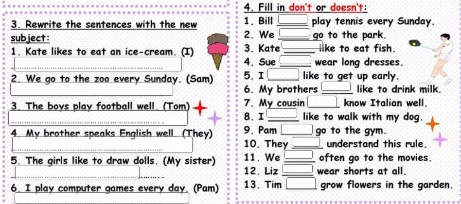 Fill in don't or doesn't: 
3. Rewrite the sentences with the new 1. Bill _play tennis every Sunday. 
2. We 
subject: _go to the park. 
1. Kate likes to eat an ice-cream. (I) 3. Kate _like to eat fish. 
_ 
_4. Sue _wear long dresses. 
2. We go to the zoo every Sunday. (Sam) 5.I _like to get up early. 
6. My brothers _like to drink milk. 
3. The boys play football well. (Tom) 7. My cousin _know Italian well. 
_ 
8. I _like to walk with my dog. 
4. My brother speaks English well. (They) 9. Pam __go to the gym. 
_ 
10. They _understand this rule. 
5. The girls like to draw dolls. (My sister) 11. We _often go to the movies. 
_ 
12. Liz _wear shorts at all. 
6. I play computer games every day. (Pam) 13. Tim _grow flowers in the garden.