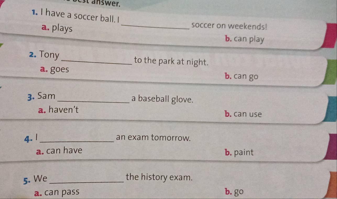 est answer.
1. I have a soccer ball. I
a. plays
_soccer on weekends!
b. can play
2. Tony_ to the park at night.
a. goes b. can go
3. Sam_
a baseball glove.
a. haven’t b. can use
4. 1 _an exam tomorrow.
a. can have b. paint
5. We _the history exam.
a. can pass b. go