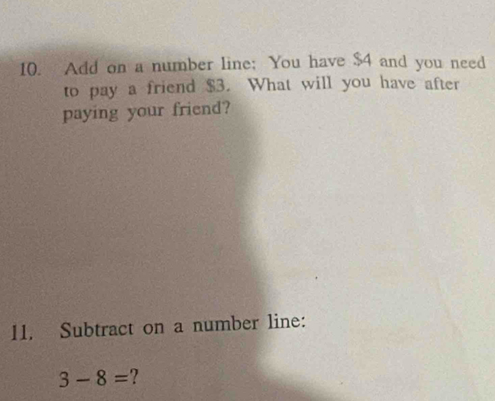 Add on a number line; You have $4 and you need 
to pay a friend $3. What will you have after 
paying your friend? 
11. Subtract on a number line:
3-8= 2