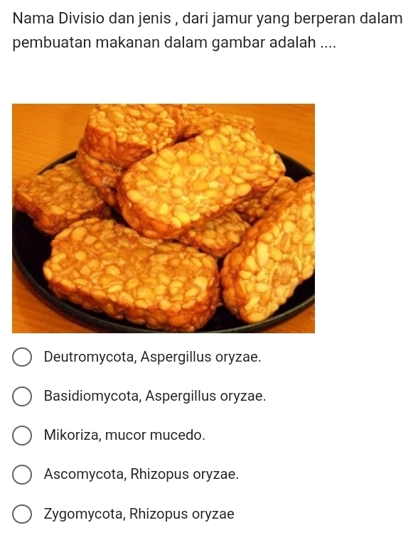 Nama Divisio dan jenis , dari jamur yang berperan dalam
pembuatan makanan dalam gambar adalah ....
Deutromycota, Aspergillus oryzae.
Basidiomycota, Aspergillus oryzae.
Mikoriza, mucor mucedo.
Ascomycota, Rhizopus oryzae.
Zygomycota, Rhizopus oryzae