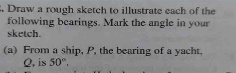 Draw a rough sketch to illustrate each of the 
following bearings. Mark the angle in your 
sketch. 
(a) From a ship, P, the bearing of a yacht,
Q, is 50°.