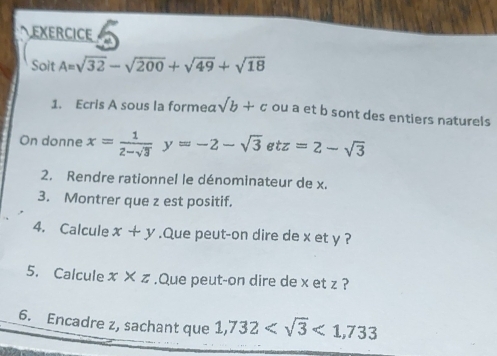 EXERCICE 
Soit A=sqrt(32)-sqrt(200)+sqrt(49)+sqrt(18)
1. Ecris A sous la formea sqrt(b)+c ou a et b sont des entiers naturels 
On donne x= 1/2-sqrt(3) y=-2-sqrt(3)etz=2-sqrt(3)
2. Rendre rationnel le dénominateur de x. 
3. Montrer que z est positif. 
4. Calcule x+y.Que peut-on dire de x et y ? 
5. Calcule x* z.Que peut-on dire de x et z ? 
6. Encadre z, sachant que 1,732 <1,733