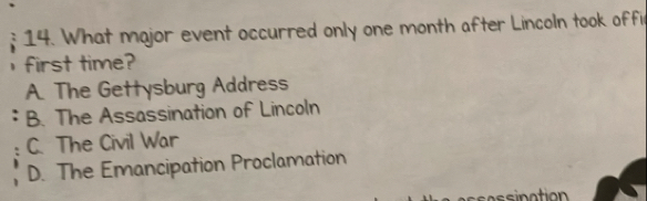 What major event occurred only one month after Lincoln took offi
first time?
A. The Gettysburg Address
B. The Assassination of Lincoln
C. The Civil War
; D. The Emancipation Proclamation