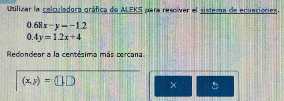 Utilizar la calculadora gráfica de ALEKS para resolver el sistema de ecuaciones.
0.68x-y=-1.2
0.4y=1.2x+4
Redondear a la centésima más cercana.
(x,y)=(□ ,□ )
×
s