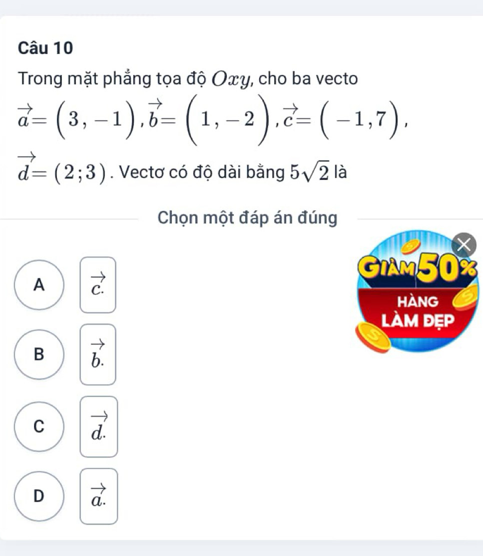 Trong mặt phẳng tọa độ Οxy, cho ba vecto
vector a=(3,-1), vector b=(1,-2), vector c=(-1,7),
vector d=(2;3). Vectơ có độ dài bằng 5sqrt(2) là
Chọn một đáp án đúng
A C.
B b.
C d.
D