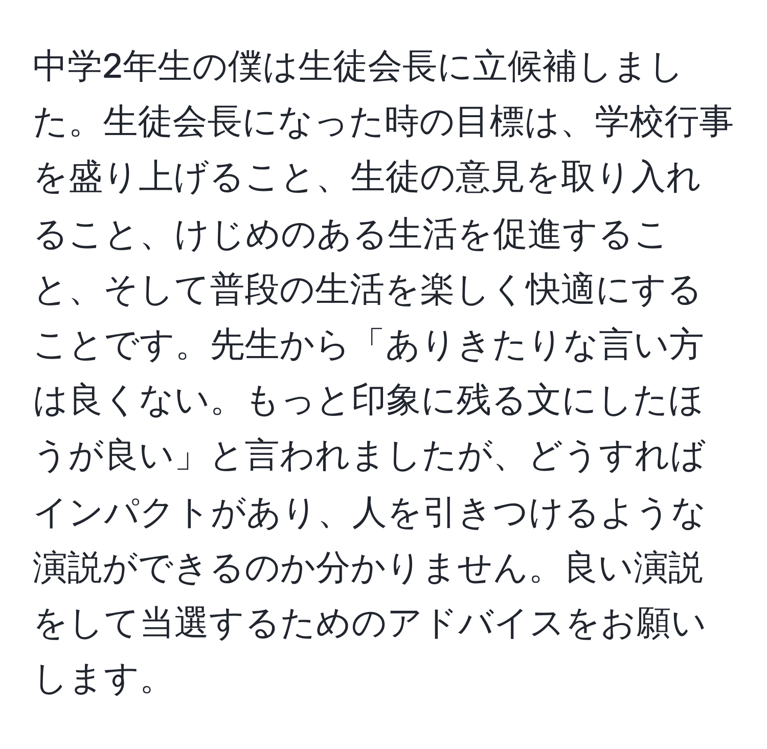 中学2年生の僕は生徒会長に立候補しました。生徒会長になった時の目標は、学校行事を盛り上げること、生徒の意見を取り入れること、けじめのある生活を促進すること、そして普段の生活を楽しく快適にすることです。先生から「ありきたりな言い方は良くない。もっと印象に残る文にしたほうが良い」と言われましたが、どうすればインパクトがあり、人を引きつけるような演説ができるのか分かりません。良い演説をして当選するためのアドバイスをお願いします。