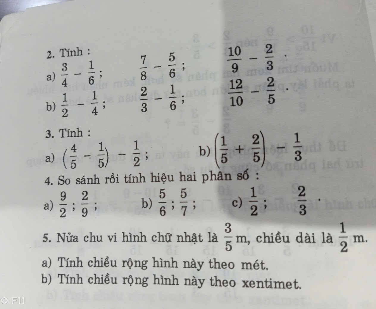 Tính : 
a)  3/4 - 1/6 ;  7/8 - 5/6 ;
 10/9 - 2/3 
b)  1/2 - 1/4 ;  2/3 - 1/6 ;  12/10 - 2/5 
3. Tính : 
a) ( 4/5 - 1/5 )- 1/2 ; 
b) ( 1/5 + 2/5 )- 1/3 
4. So sánh rồi tính hiệu hai phân số : 
a)  9/2 ;  2/9 ; 
b)  5/6 ;  5/7 ;  1/2 ;  2/3  · 
c) 
5. Nửa chu vi hình chữ nhật là  3/5 m , chiều dài là  1/2 m. 
a) Tính chiều rộng hình này theo mét. 
b) Tính chiều rộng hình này theo xentimet. 
F11