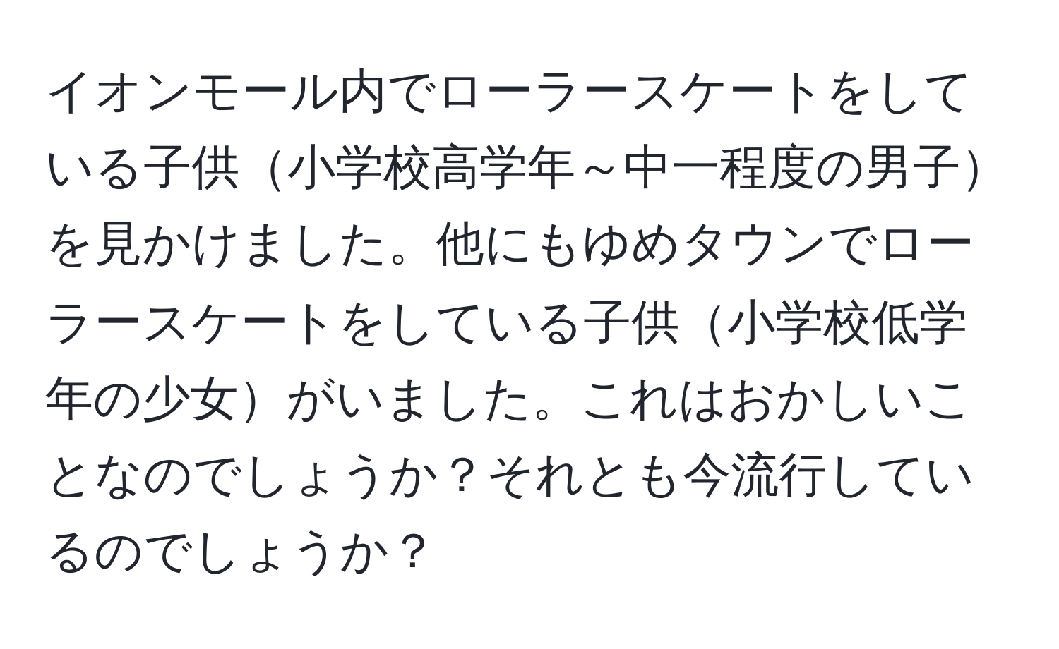 イオンモール内でローラースケートをしている子供小学校高学年～中一程度の男子を見かけました。他にもゆめタウンでローラースケートをしている子供小学校低学年の少女がいました。これはおかしいことなのでしょうか？それとも今流行しているのでしょうか？