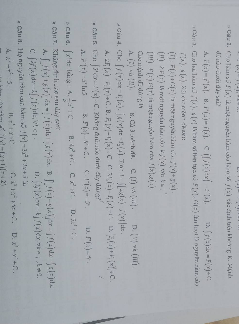 (x)-J(x), sqrt(lambda )∈
(x)
» Câu 2. Cho hàm số F(x) là một nguyên hàm của hàm số f(x) xác định trên khoảng K. Mệnh
đề nào dưới đây sai?
A. F(x)=f'(x) B. F'(x)=f(x). C. (∈t f(x)dx)'=F'(x). D. ∈t f(x)dx=F(x)+C.
» Câu 3. Cho hai hàm số f(x),g(x) là hàm số liên tục, có F(x),G(x) lần lượt là nguyên hàm của
f(x),g(x). Xét các mệnh đề sau:
(1 I).F(x)+G(x) là một nguyên hàm của f(x)+g(x).
(II). k.F(x) là một nguyên hàm của k. f(x) với k∈ i^(·).
III .F(x).G(x) là một nguyên hàm của f(x).g(x).
Các mệnh đề đúng là
A. (I)va(II) B. Cả 3 mệnh đề. C. (I) và (ⅢII). D.(I) và (Ⅲ).
» Câu 4. Cho ∈t f(x)dx=F_1(x),∈t g(x)dx=F_2(x). Tính I=∈t [2g(x)-f(x)]dx.
A. 2F_1(x)-F_2(x)+C. B. F_2(x)-F_1(x)+C. C. 2F_2(x)-F_1(x)+C 、 D. |F_1(x)+F_2(x)|+C.
» Câu 5. Cho ∈t 5^xdx=F(x)+C. Khẳng định nào dưới đây đúng?
A. F'(x)=5^xln 5. B. F'(x)=5^x+C. C. F'(x)=-5^x. D. F'(x)=5^x.
» Câu 6. ∈t x^4dx bằng : A.  1/5 x^5+C. B. 4x^3+C. C. x^5+C. D. 5x^5+C.
» Câu 7. Khẳng định nào sau đây sai?
A. ∈t [f(x)+g(x)]dx=∈t f(x)dx+∈t g(x)dx. B. ∈t [f(x)-g(x)]dx=∈t f(x)dx-∈t g(x)dx.
C. ∈t kf(x)dx=k∈t f(x)dx,forall k∈ i·
D. ∈t kf(x)dx=k∈t f(x)dx,forall k∈ i,k!= 0.
# Câu 8. Họ nguyên hàm của hàm số f(x)=3x^2+2x+5 là
A. x^3+x^2+5. B. x^3+x+C. C. x^3+x^2+5x+C. D. x^3+x^2+C.
s  h  m số f(x)=(x+1)(x+2)