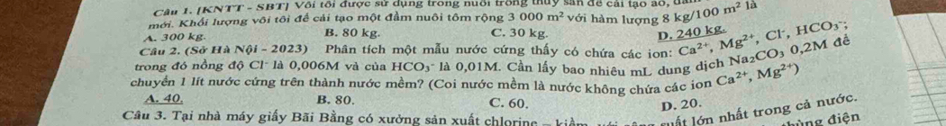 (KNTT - SBT) Với tôi được sử dụng trong huổi trong thủy sản đề cái lạo đ8, tn kg/100m^2 là
3000m^2 với hàm lượng 8
mới. Khối lượng vôi tôi để cải tạo một đầm nuôi tôm rộng 3 C. 30 kg.
A. 300 kg.
B. 80 kg D. 240 kg.
trong đó nồng độ Cl- là 0,006M và của HCO_3 là 0,01M. Cần lấy bao nhiêu mL dung dịch Na₂CO₃ 0,2M đề Ca^(2+), Mg^(2+), Cl^-, HCO_3; 
Câu 2. (Sở Hà Nội - 2023) Phân tích một mẫu nước cứng thấy có chứa các ion:
chuyển 1 lít nước cứng trên thành nước mềm? (Coi nước mềm là nước không chứa các ion Ca^(2+), Mg^(2+))
A. 40. B. 80. C. 60.
D. 20.
Câu 3. Tại nhà máy giấy Bãi Bằng có xưởng sản xuất chlorine - kiềm l thất lớn nhất trong cả nước.
đùng điện