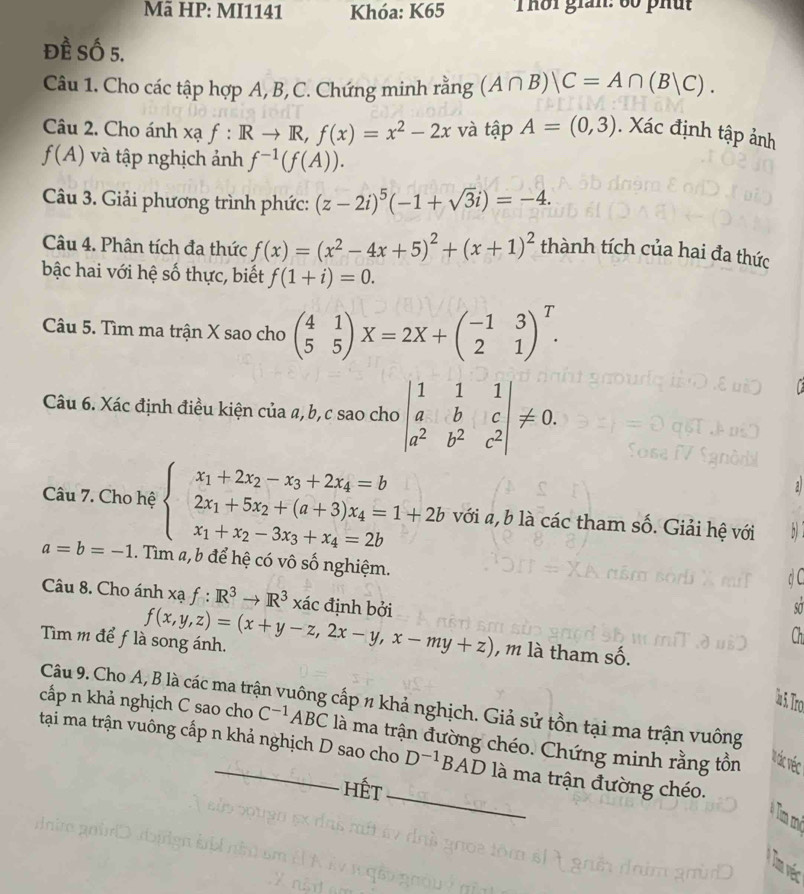 Mã HP: MI1141 Khóa: K65 Thời giản: 60 phút
Đề Số 5.
Câu 1. Cho các tập hợp A, B, C. Chứng minh rằng (A∩ B)|C=A∩ (B|C).
Câu 2. Cho ánh xạ f:Rto R,f(x)=x^2-2x và tập A=(0,3). Xác định tập ảnh
f(A) và tập nghịch ảnh f^(-1)(f(A)).
Câu 3. Giải phương trình phức: (z-2i)^5(-1+sqrt(3)i)=-4.
Câu 4. Phân tích đa thức f(x)=(x^2-4x+5)^2+(x+1)^2 thành tích của hai đa thức
bậc hai với hệ số thực, biết f(1+i)=0.
Câu 5. Tìm ma trận X sao cho beginpmatrix 4&1 5&5endpmatrix X=2X+beginpmatrix -1&3 2&1end(pmatrix)^T.
Câu 6. Xác định điều kiện của a, b, c sao cho beginvmatrix 1&1&1 a&b&c a^2&b^2&c^2endvmatrix != 0.
Câu 7. Cho hệ beginarrayl x_1+2x_2-x_3+2x_4=b 2x_1+5x_2+(a+3)x_4=1+2b x_1+x_2-3x_3+x_4=2bendarray. với a, b là các tham số. Giải hệ với
a=b=-1. Tìm a, b để hệ có vô số nghiệm.
Câu 8. Cho ánh xạ f: R^(3to R^3 x xác định bởi
Tìm m để flà song ánh. f(x,y,z)=(x+y-z,2x-y,x-my+z) , m là tham số.
5 Tro
Câu 9. Cho A, B là các ma trận vuông cấp n khả nghịch. Giả sử tồn tại ma trận vuông
cấp n khả nghịch C sao cho C^-1)ABC là ma trận đường chéo. Chứng minh rằng tồn
tại ma trận vuông cấp n khả nghịch D sao cho D^(-1)BAD là ma trận đường chéo.
Vác véc
Hết_
Tm véc