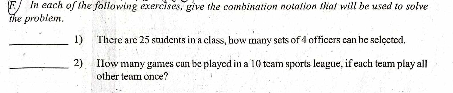 ] In each of the following exercises, give the combination notation that will be used to solve 
the problem. 
_1) There are 25 students in a class, how many sets of 4 officers can be selected. 
_2) How many games can be played in a 10 team sports league, if each team play all 
other team once?