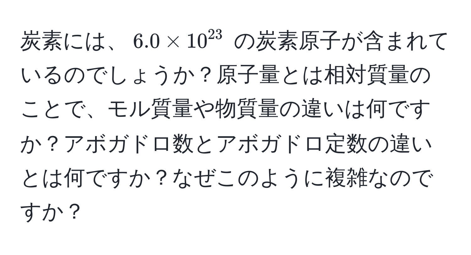 炭素には、$6.0 * 10^(23)$ の炭素原子が含まれているのでしょうか？原子量とは相対質量のことで、モル質量や物質量の違いは何ですか？アボガドロ数とアボガドロ定数の違いとは何ですか？なぜこのように複雑なのですか？