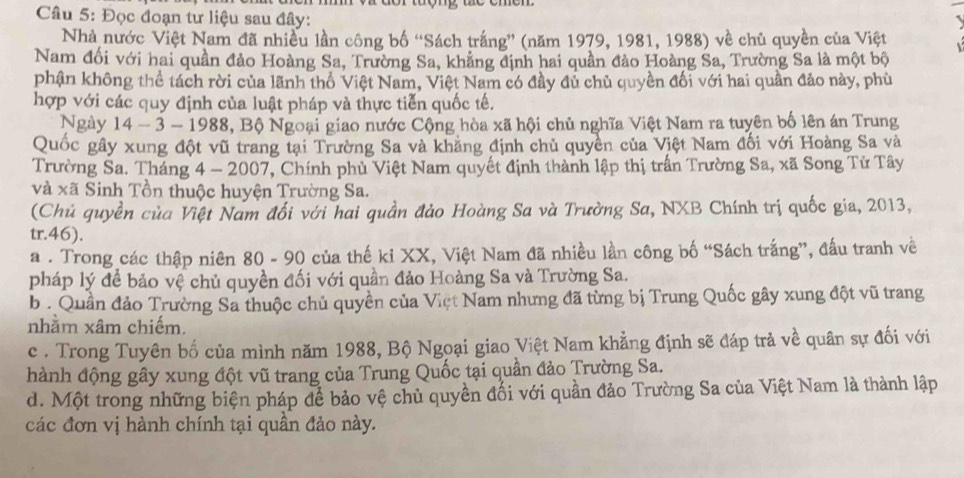 Đọc đoạn tư liệu sau đây:
Nhà nước Việt Nam đã nhiều lần công bố “Sách trắng” (năm 1979, 1981, 1988) về chủ quyền của Việt
Nam đối với hai quần đảo Hoàng Sa, Trường Sa, khẳng định hai quần đảo Hoàng Sa, Trường Sa là một bộ
phận không thể tách rời của lãnh thổ Việt Nam, Việt Nam có đầy đủ chủ quyền đối với hai quần đảo này, phù
hợp với các quy định của luật pháp và thực tiễn quốc tế.
Ngày 14 - 3 - 1988, Bộ Ngoại giao nước Cộng hòa xã hội chủ nghĩa Việt Nam ra tuyên bố lên án Trung
Quốc gây xung đột vũ trang tại Trường Sa và khăng định chủ quyền của Việt Nam đối với Hoàng Sa và
Trường Sa. Tháng 4 - 2007, Chính phủ Việt Nam quyết định thành lập thị trấn Trường Sa, xã Song Tử Tây
và xã Sinh Tồn thuộc huyện Trường Sa.
(Chủ quyền của Việt Nam đối với hai quần đảo Hoàng Sa và Trường Sa, NXB Chính trị quốc gia, 2013,
tr.46).
a . Trong các thập niên 80 - 90 của thế ki XX, Việt Nam đã nhiều lần công bố “Sách trắng”, đấu tranh về
pháp lý để bảo vệ chủ quyền đối với quần đảo Hoàng Sa và Trường Sa.
b . Quần đảo Trường Sa thuộc chủ quyền của Việt Nam nhưng đã từng bị Trung Quốc gây xung đột vũ trang
nhằm xâm chiếm.
c . Trong Tuyên bố của mình năm 1988, Bộ Ngoại giao Việt Nam khẳng định sẽ đáp trả về quân sự đối với
hành động gây xung đột vũ trang của Trung Quốc tại quần đảo Trường Sa.
d. Một trong những biện pháp để bảo vệ chủ quyền đối với quần đảo Trường Sa của Việt Nam là thành lập
các đơn vị hành chính tại quần đảo này.