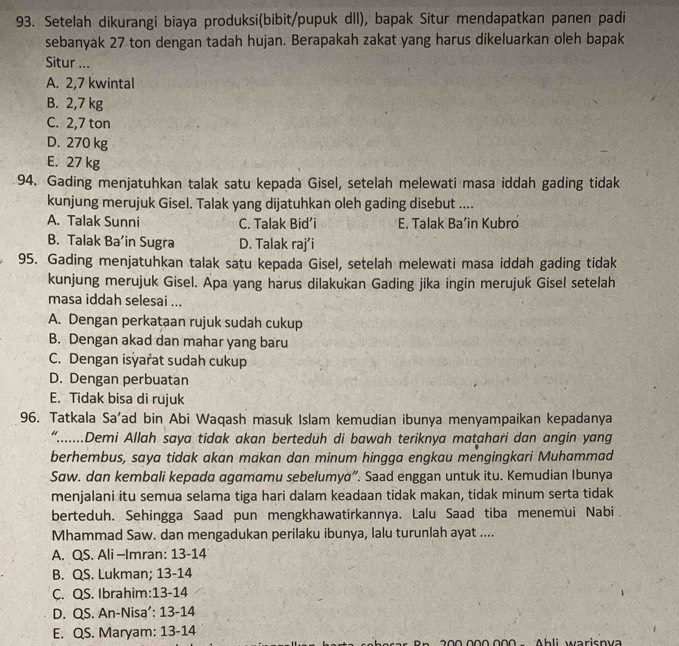 Setelah dikurangi biaya produksi(bibit/pupuk dll), bapak Situr mendapatkan panen padi
sebanyak 27 ton dengan tadah hujan. Berapakah zakat yang harus dikeluarkan oleh bapak
Situr ...
A. 2,7 kwintal
B. 2,7 kg
C. 2,7 ton
D. 270 kg
E. 27 kg
94. Gading menjatuhkan talak satu kepada Gisel, setelah melewati masa iddah gading tidak
kunjung merujuk Gisel. Talak yang dijatuhkan oleh gading disebut ....
A. Talak Sunni C. Talak Bid’i E. Talak Ba’in Kubro
B. Talak Ba’in Sugra D. Talak raj’i
95. Gading menjatuhkan talak satu kepada Gisel, setelah melewati masa iddah gading tidak
kunjung merujuk Gisel. Apa yang harus dilakukan Gading jika ingin merujuk Gisel setelah
masa iddah selesai ...
A. Dengan perkataan rujuk sudah cukup
B. Dengan akad dan mahar yang baru
C. Dengan isyarat sudah cukup
D. Dengan perbuatan
E. Tidak bisa di rujuk
96. Tatkala Sa’ad bin Abi Waqash masuk Islam kemudian ibunya menyampaikan kepadanya
“.......Demi Allah saya tidak akan berteduh di bawah teriknya matahari dan angin yang
berhembus, saya tidak akan makan dan minum hingga engkau mengingkari Muhammad
Saw. dan kembali kepada agamamu sebelumya”. Saad enggan untuk itu. Kemudian Ibunya
menjalani itu semua selama tiga hari dalam keadaan tidak makan, tidak minum serta tidak
berteduh. Sehingga Saad pun mengkhawatirkannya. Lalu Saad tiba menemui Nabi
Mhammad Saw. dan mengadukan perilaku ibunya, lalu turunlah ayat ....
A. QS. Ali -Imran: 13-14
B. QS. Lukman; 13-14
C. QS. Ibrahim:13-14
D. QS. An-Nisa’: 13-14
E. QS. Maryam: 13-14
200 000.000  -   Ahli warisnva