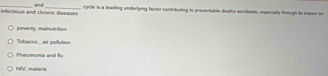 and_ cycle is a leading underlying factor contributing to preventable deaths worldwide, especially through its impact on
infectious and chronic diseases
poverty, malnutrition
Tobacco , air pollution
Pneumonia and flu
HIV, malaria
