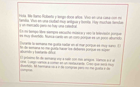 Hola. Me llamo Roberto y tengo doce años. Vivo en una casa con mi 
familia. Vivo en una ciudad muy antigua y bonita. Hay muchas tiendas 
y un mercado pero no hay una catedral. 
En mi tiempo libre siempre escucho música y veo la televisión porque 
es muy divertido. Nunca canto en un coro porque es un poco aburrido. 
Durante la semana me gusta nadar en el mar porque es muy sano. El 
fin de semana no me gusta hacer los deberes porque es súper 
aburrido y bastante dificil. 
El próximo fin de semana voy a salir con mis amigos. Vamos a ir al 
cine. Luego vamos a comer en un restaurante. Creo que será muy 
divertido. Mi hermana va a ir de compras pero no me gusta ir de 
compras.