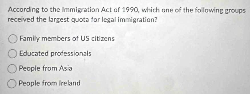 According to the Immigration Act of 1990, which one of the following groups
received the largest quota for legal immigration?
Family members of US citizens
Educated professionals
People from Asia
People from Ireland