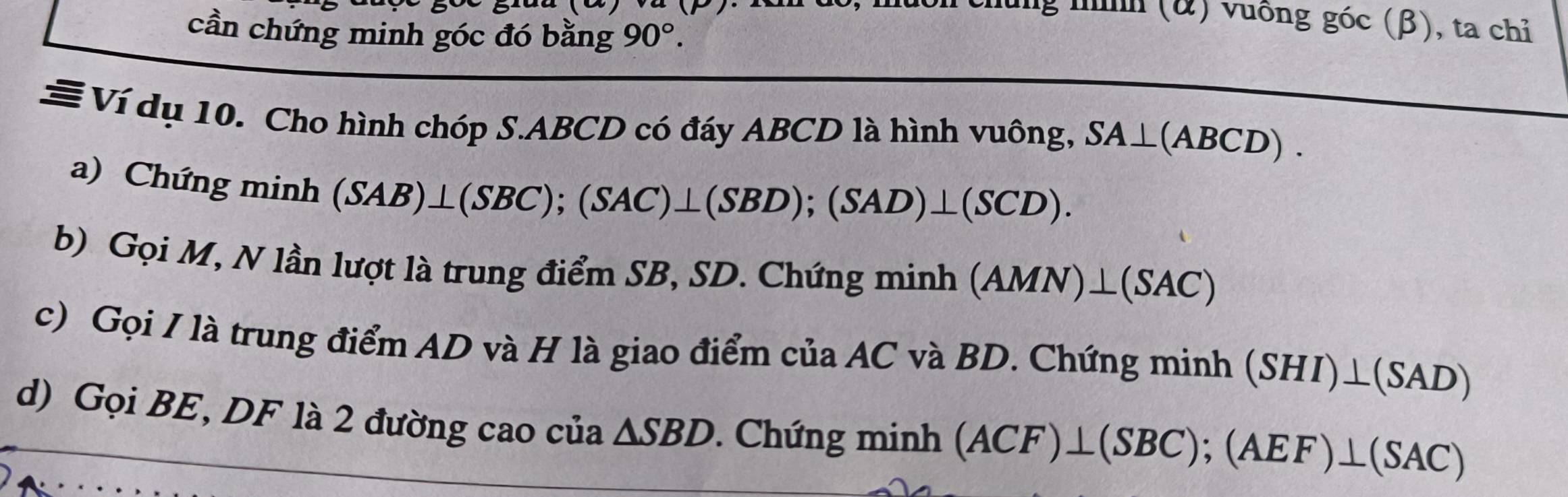 lung nh (&) vuống góc (β), ta chỉ 
cần chứng minh góc đó bằng 90°. 
# Ví dụ 10. Cho hình chóp S. ABCD có đáy ABCD là hình vuông, SA⊥ (ABCD). 
a) Chứng minh
(SAB)⊥ (SBC); (SAC)⊥ (SBD); (SAD)⊥ (SCD). 
b) Gọi M, N lần lượt là trung điểm SB, SD. Chứng minh (AMN)⊥ (SAC)
c) Gọi I là trung điểm AD và H là giao điểm của AC và BD. Chứng minh (SHI)⊥ (SAD)
d) Gọi BE, DF là 2 đường cao của △ SBD. Chứng minh (ACF)⊥ (SBC); (AEF)⊥ (SAC)