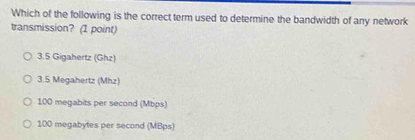 Which of the following is the correct term used to determine the bandwidth of any network
transmission? (1 point)
3.5 Gigahertz (Ghz)
3.5 Megahertz (Mhz)
100 megabits per second (Mbps)
100 megabytes per second (MBps)