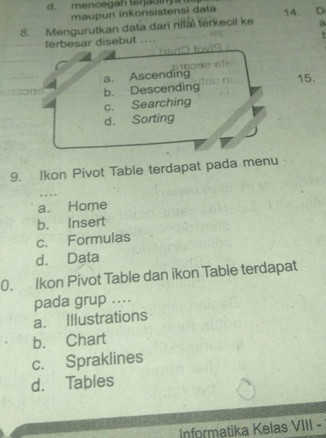 d. mencegah terjadinya 
maupun inkonsistensi data
14. D
8. Mengurutkan data dari nilai terkecil ke
a
terbesar disebut ....
t

a. Ascending
15.
1sons
b. Descending
c. Searching
d. Sorting
9. Ikon Pivot Table terdapat pada menu
…
a. Home
b. Insert
c. Formulas
d. Data
0. Ikon Pivot Table dan ikon Table terdapat
pada grup ....
a. Illustrations
b. Chart
c. Spraklines
d. Tables
Informatika Kelas VIII -