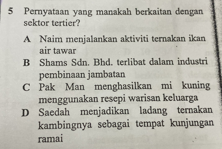 Pernyataan yang manakah berkaitan dengan
sektor tertier?
A Naim menjalankan aktiviti ternakan ikan
air tawar
B Shams Sdn. Bhd. terlibat dalam industri
pembinaan jambatan
C Pak Man menghasilkan mi kuning
menggunakan resepi warisan keluarga
D Saedah menjadikan ladang ternakan
kambingnya sebagai tempat kunjungan
ramai