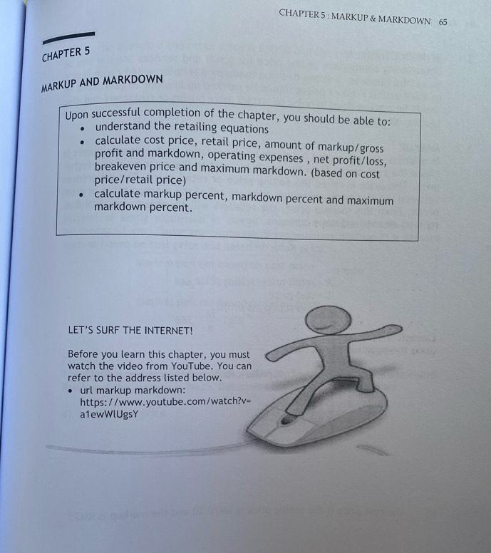 CHAPTER 5 : MARKUP & MARKDOWN 65 
CHAPTER 5 
MARKUP AND MARKDOWN 
Upon successful completion of the chapter, you should be able to: 
understand the retailing equations 
calculate cost price, retail price, amount of markup/gross 
profit and markdown, operating expenses , net profit/loss, 
breakeven price and maximum markdown. (based on cost 
price/retail price) 
calculate markup percent, markdown percent and maximum 
markdown percent. 
LET'S SURF THE INTERNET! 
Before you learn this chapter, you must 
watch the video from YouTube. You can 
refer to the address listed below. 
url markup markdown: 
https://www.youtube.com/watch? V= 
a1ewWlUgsY