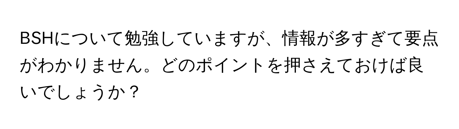 BSHについて勉強していますが、情報が多すぎて要点がわかりません。どのポイントを押さえておけば良いでしょうか？