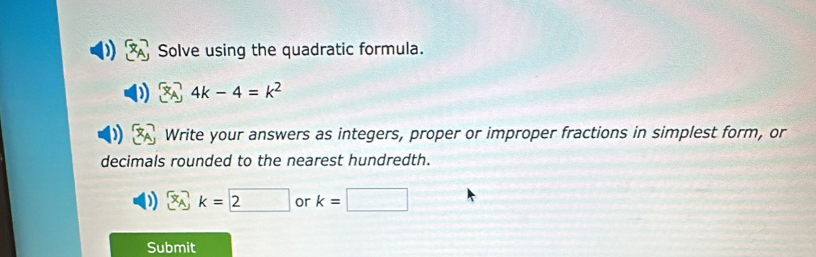 Solve using the quadratic formula.
4k-4=k^2
Write your answers as integers, proper or improper fractions in simplest form, or 
decimals rounded to the nearest hundredth.
k=□ 2 or k=□
Submit