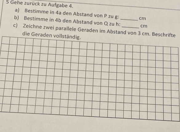 Gehe zurück zu Aufgabe 4. 
a) Bestimme in 4a den Abstand von P zu g: cm
b) Bestimme in 4b den Abstand von Q zu h:_ cm
c) Zeichne zwei parallele Geraden im Abstand von 3 cm. Beschrifte 
die Geraden vollständig.