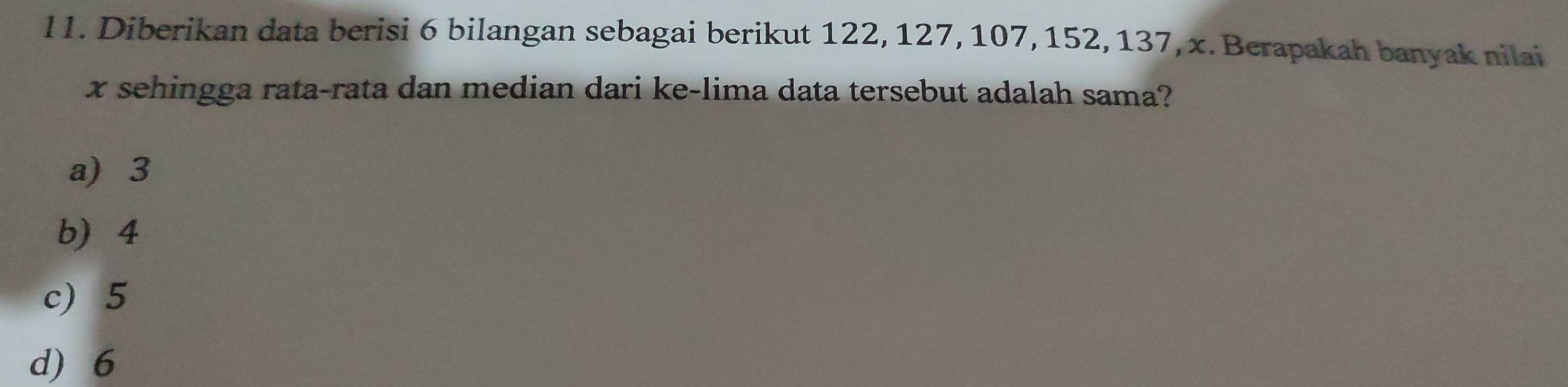 l1. Diberikan data berisi 6 bilangan sebagai berikut 122, 127, 107, 152, 137, x. Berapakah banyak nilai
x sehingga rata-rata dan median dari ke-lima data tersebut adalah sama?
a 3
b 4
c) 5
d) 6