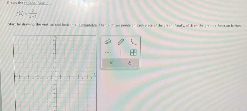 Graph the rational function.
f(x)= 2/x-1 
Start by drawing the vertical and horizontal asymptotes. Then plot two points on each piece of the graph. Finally, click on the graph-a-function button. 
--- 
×