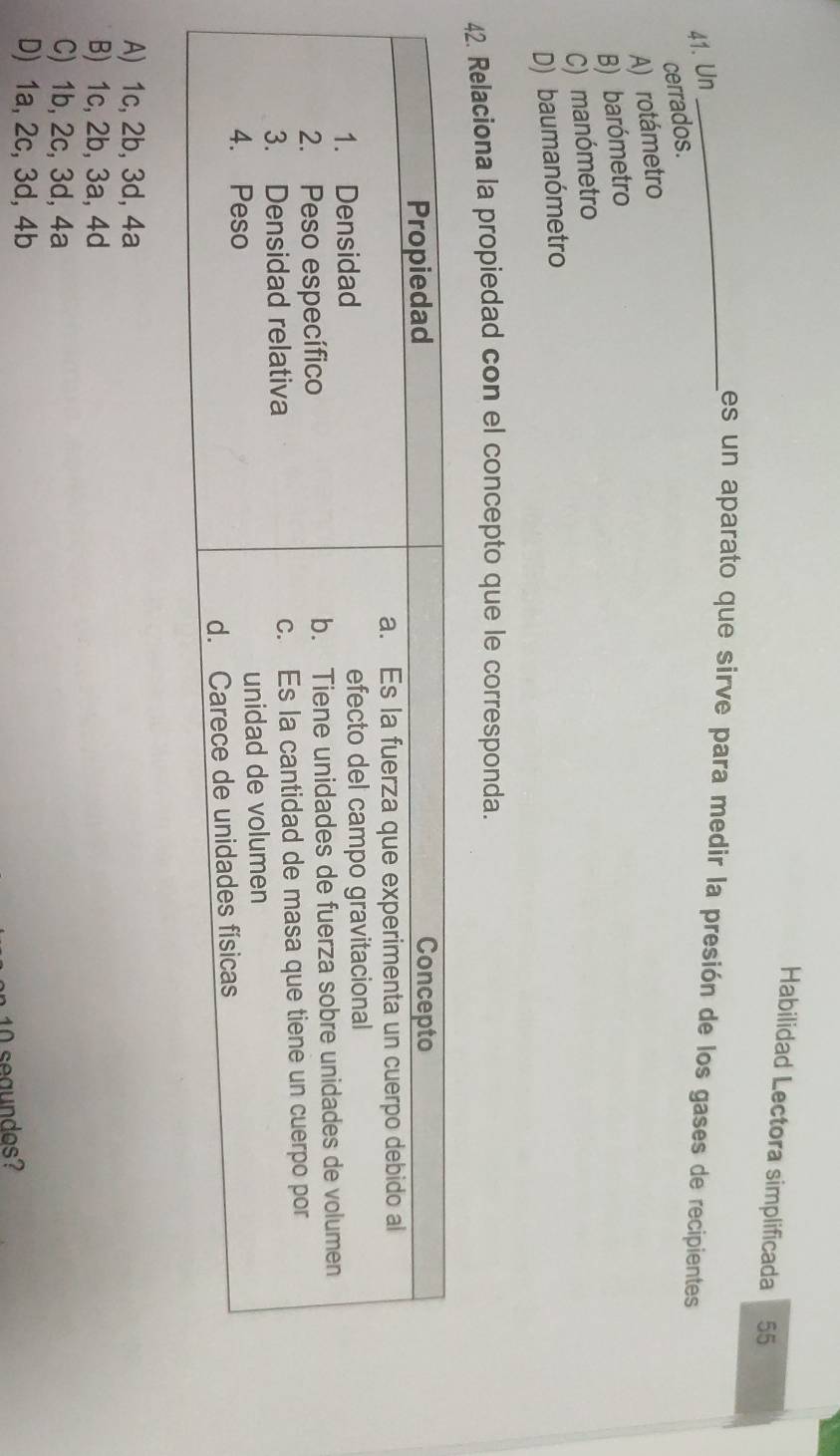 Habilidad Lectora simplificada 55
_es un aparato que sirve para medir la presión de los gases de recipientes
41. Un
cerrados.
A) rotámetro
B) barómetro
C) manómetro
D) baumanómetro
42. Relaciona la propiedad con el concepto que le corresponda.
A) 1c, 2b, 3d, 4a
B) 1c, 2b, 3a, 4d
C) 1b, 2c, 3d, 4a
D) 1a, 2c, 3d, 4b
10 seaundos?